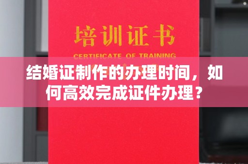 四子王旗结婚证制作的办理时间，如何高效完成证件办理？